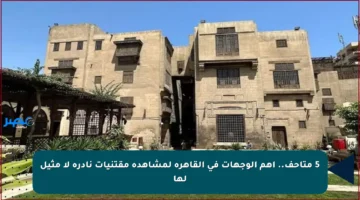 5 متاحف.. أهم الوجهات في القاهرة لمشاهدة مقتنيات نادرة لا مثيل لها